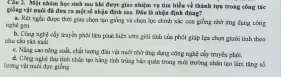 Câu 2. Một nhóm học sinh sau khi được giao nhiệm vụ tìm hiểu về thành tựu trong công tác
giống vật nuôi đã đưa ra một số nhận định sau. Đâu là nhận định đúng?
a. Rút ngắn được thời gian chọn tạo giống và chọn lọc chính xác con giống nhờ ứng dụng công
nghệ gen
b. Công nghệ cấy truyền phôi làm phát hiện sớm giới tính của phôi giúp lựa chọn giưới tính theo
nhu cầu sản xuất
c. Nâng cao nǎng suất, chất lượng đàn vật nuôi nhờ ứng dụng công nghệ cấy truyền phôi.
d. Công nghệ thụ tinh nhân tạo bằng tinh trùng bảo quản trong môi trường nhân tạo làm tǎng số
lượng vật nuôi đực giống