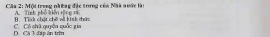 Câu 2: Một trong những đặc trưng của Nhà nước là:
A. Tính phố biến rộng rãi
B. Tính chặt chẽ về hình thức
C. Có chủ quyền quốc gia
D. Cà 3 đáp án trên
