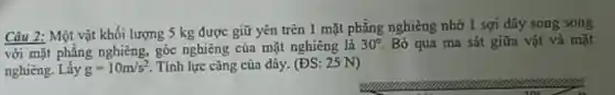 Câu 2: Một vật khối lượng 5 kg được giữ yên trên 1 mặt phẳng nghiêng nhờ 1 sợi dây song song
với mặt phẳng nghiêng, góc nghiêng của mặt nghiêng là 30^circ  Bỏ qua ma sát giữa vật và mặt
nghiêng. Lấy g=10m/s^2 . Tính lực cǎng của dãy. (ĐS: 25 N)