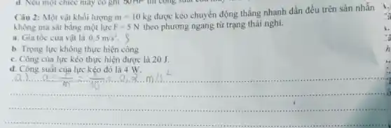 Câu 2: Một vật khối lượng m=10kg
được kéo chuyển động thẳng nhanh dần đều trên sản nhằn
không ma sát bằng một lực F=5N theo phương ngang từ trạng thái nghi.
a. Gia tốc của vật là 0,5m/s^2 s
b. Trọng lực không thực hiện công
c. Công của lực kéo thực hiện được là 20 J.
d. Công suất của lực kéo đó là 4 W.
"a
h