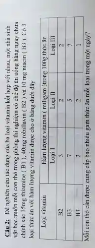 Câu 2: Để nghiên cứu tác dụng của ba loại vitamin kết hợp với nhau, một nhà sinh vật học muốn mỗi con thỏ trong phòng thí nghiệm có chế độ ăn uống hằng ngày chưa chính xác 15 mathrm(mg) thiamine ( mathrm(B) 1 ), 40 mathrm(mg) robiflavin ( B2) và 10 mathrm(mg) niacin ( B3 ). Có 3 loại thức ăn với hàm lượng vitamin được cho ở bảng dưới đây

 multirow(2)(*)( Loại vitamin ) & multicolumn(2)(|c|)( Hàm lượng vitamin ( miligam )trong 100g thức ăn ) 
cline ( 2 - 4 ) & Loại 1 & Loại II & Loại III 
 B2 & 3 & 2 & 2 
 B3 & 7 & 5 & 7 
 B3 & 2 & 2 & 1 


Mỗi con thỏ cần được cung cấp bao nhiêu gam thức ăn mỗi loại trong một ngày?