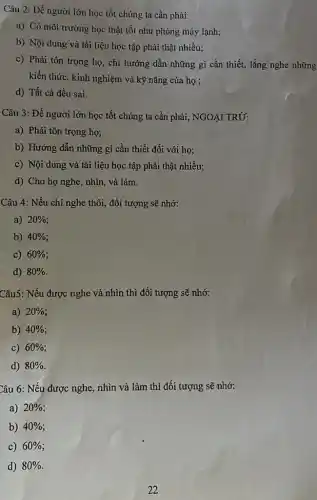 Câu 2: Để người lớn học tốt chúng ta cần phải:
a) Có môi trường học thật tốt như phòng máy lạnh;
b) Nội dung và tài liệu học tập phải thật nhiều;
c) Phải tôn trọng họ, chỉ hướng dẫn những gì cần thiết,lắng nghe những
kiến thức, kinh nghiệm và kỹ nǎng của họ ;
d) Tất cả đều sai.
Câu 3: Để người lớn học tốt chúng ta cần phải, NGOẠI TRỪ:
a) Phải tôn trọng họ;
b) Hướng dẫn những gì cần thiết đối với họ;
c) Nội dung và tài liệu học tập phải thật nhiều;
d) Cho họ nghe , nhìn, và làm.
Câu 4: Nếu chỉ nghe thôi, đối tượng sẽ nhớ:
a) 20% 
b) 40% 
c) 60% 
d) 80% 
Câu5: Nếu được nghe và nhìn thì đối tượng sẽ nhớ:
a) 20% 
b) 40% 
c) 60% 
d) 80% 
Câu 6: Nếu được nghe, nhìn và làm thì đối tượng sẽ nhớ:
a) 20% 
b) 40% 
C) 60% 
d) 80%