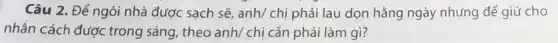 Câu 2. Để ngôi nhà được sạch sẽ anh/ chị phải lau dọn hằng ngày nhưng để giữ cho
nhân cách được trong sáng, theo anh/ chị cần phải làm gì?