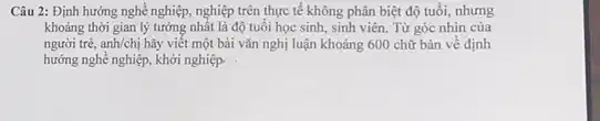 Câu 2: Định hướng nghề nghiệp, nghiệp trên thực tế không phân biệt độ tuổi, nhưng
khoảng thời gian lý tưởng nhất là độ tuổi học sinh, sinh viên. Từ góc nhìn của
người trẻ. anh/chi hãy viết một bài vǎn nghị luận khoảng 600 chữ bàn về định
hướng nghề nghiệp, khởi nghiệp