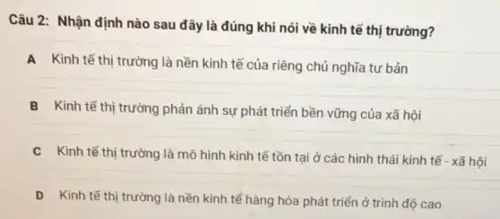 Câu 2: Nhận định nào sau đây là đúng khi nói về kinh tế thị trường?
A Kinh tế thị trường là nền kinh tế của riêng chủ nghĩa tư bản
B Kinh tế thị trường phản ánh sự phát triển bền vững của xã hội
C Kinh tế thị trường là mô hình kinh tế tồn tại ở các hình thái kinh tế - xã hôi
D Kinh tế thị trường là nền kinh tế hàng hóa phát triển ở trình độ cao