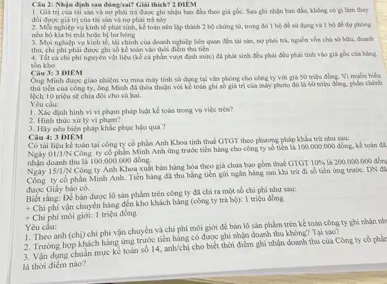 Câu 2: Nhận định sau đúng/sai? Giải thích?2 ĐIỂM
1. Giá trị của tài sản và nợ phải trả được ghi nhận ban đầu theo giá gốc. Sau ghi nhận ban đầu, không có gì làm thay
đối được giá trị của tài sản và nợ phải trả này
2. Mỗi nghiệp vụ kinh tế phát sinh,kế toán nên lập thành 2 bộ chứng từ,trong đó 1 bộ để sử dụng và 1 bộ đề dự phòng
nếu bộ kia bị mất hoặc bị hư hỏng
3. Mọi nghiệp vụ kinh tế, tài chính của doanh nghiệp liên quan đến tài sản.nợphải trả, nguồn vốn chủ sở hữu doanh
thu, chi phí phải được ghi số kế toán vào thời điểm thu tiền
4. Tất cả chi phí nguyên vật liệu (kể cả phần vượt định mức) đã phát sinh đều phải đều phải tính vào giá gốc của hàng
tồn kho
Câu 3: 3 ĐIỂM
Ông Minh được giao nhiệm vụ mua máy tính sử dụng tại vǎn phòng cho công ty với giá 50 triệu đồng. Vì muốn biển
thủ tiền của công ty, ông Minh đã thỏa thuận với kế toán ghi số giá trị của máy photo đó là 60 triệu đồng phần chênh
lệch 10 triệu sẽ chia đôi cho cả hai.
Yêu cầu:
1. Xác định hình vi vi phạm pháp luật kế toán trong vụ việc trên?
2. Hình thức xử lý vi phạm?
3. Hãy nêu biện pháp khắc phục hậu quả?
Câu 4: 3 ĐIÊM
Có tài liệu kế toán tại công ty cổ phần Anh Khoa tính thuế GTGT theo phương pháp khấu trừ như sau:
Ngày 01/1/N Công ty cổ phần Minh Anh ứng trước tiền hàng cho công ty số tiền là 100.000 .000 đồng, kế toán đã
nhận doanh thu là 100.000 .000 đồng.
Ngày 15/1/N
Công ty Anh Khoa xuất bán hàng hóa theo giá chưa bao gồm thuế GTGT
10%  là 200.000.000 đồng
Công ty cổ phân Minh Anh. Tiền hàng đã thu bằng tiền gửi ngân hàng sau khi trừ đi số tiền ứng trước. DN đã
được Giấy báo có.
Biết rằng: Để bán được lô sản phầm trên công ty đã chi ra một số chi phí như sau:
+
Chi phí vận chuyên hàng đến kho khách hàng (công ty trả hộ): 1 triệu đồng
+ Chi phí môi giới:1 triệu đồng
Yêu cầu:
1. Theo anh (chị)chi phí vận chuyên và chi phí môi giới để bán lô sản phẩm trên kế toán công ty ghi nhận nh
2. Trường hợp khách hàng ứng trước tiền hàng có được ghi nhận doanh thu không Tại sao?
3. Vận dụng chuân mực kế toán sô
14,anh/chi
cho biết thời điểm ghi nhận doanh thu của Công ty cổ phầr
là thời điểm nào?