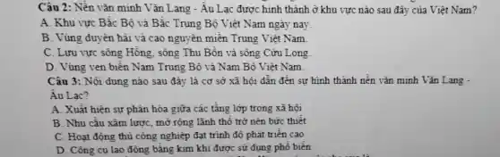 Câu 2: Nền vǎn minh Vǎn Lang - Âu Lạc được hình thành ở khu vực nào sau đây của Việt Nam?
A. Khu vực Bắc Bộ và Bắc Trung Bộ Việt Nam ngày nay.
B. Vùng duyên hải và cao nguy ên miền Trung Việt Nam
C. Lưu vực sông Hồng sông Thu Bồn và sông Cữu Long
D. Vùng ven biển Nam Trung Bộ và Nam Bộ Việt Nam
Câu 3: Nội dung nào sau đây là cơ sở xã hội dẫn đến sự hình thành nền vǎn minh Vǎn Lang -
Âu Lac?
A. Xuất hiện sự phân hóa giữa các tầng lớp trong xã hội
B. Nhu cầu xâm lược, mỡ rộng lãnh thổ trở nên bức thiết
C. Hoạt động thủ công nghiệp đạt trinh độ phát triên cao
D. Công cụ lao động bằng kim khí được sử dụng phổ biến