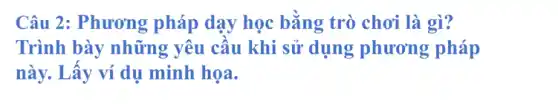 Câu 2: Phương pháp dạy học bằng trò chơi là gì?
Trình bày những yêu cầu khi sử dụng phương pháp
này. Lấy ví dụ minh họa.