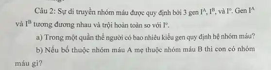 Câu 2: Sự di truyền nhóm máu được quy định bởi 3 gen I^A,I^B và I^0 Gen I^A
và I^B tương đương nhau và trội hoàn toàn so với I^0
a) Trong một quần thể người có bao nhiêu kiểu gen quy định hệ nhóm máu?
b) Nếu bố thuộc nhóm máu A mẹ thuộc nhóm máu B thì con có nhóm
máu gì?