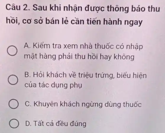 Câu 2. Sau khi nhận được thông báo thu
hồi, cơ sở bán lẻ cần tiến hành ngay
A. Kiểm tra xem nhà thuốc có nhập
mặt hàng phải thu hồi hay không
B. Hỏi khách về triệu trứng , biểu hiện
của tác dụng phụ
C. Khuyên khách ngừng dùng thuốc
D. Tất cả đều đúng