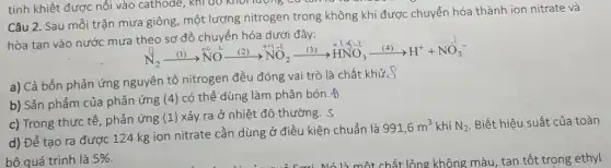 Câu 2. Sau mỗi trận mưa giông, một lượng nitrogen trong không khí được chuyển hóa thành ion nitrate và
hòa tan vào nước mưa theo sơ đồ chuyển hóa dưới đây:
stackrel ((1))(N)_(2)xrightarrow ((1))stackrel (stackrel (2)(N)-1)(NO)xrightarrow ((2))stackrel (+1)(NO_(2))xrightarrow (+2)stackrel (+1)(NO_(2))xrightarrow ((3))stackrel (+1)(H)stackrel (-1)(NO_(3))^
a) Cả bốn phản ứng nguyên tố nitrogen đều đóng vai trò là chất khử.S
b) Sản phẩm của phản ứng (4) có thể dùng làm phân bón .of
c) Trong thực tế , phản ứng (1) xảy ra ở nhiệt độ thường. S
d) Để tạo ra được 124 kg ion nitrate cần dùng ở điều kiện chuẩn là
991,6m^3 khí N_(2) Biết hiệu suất của toàn
bộ quá trình là 5%