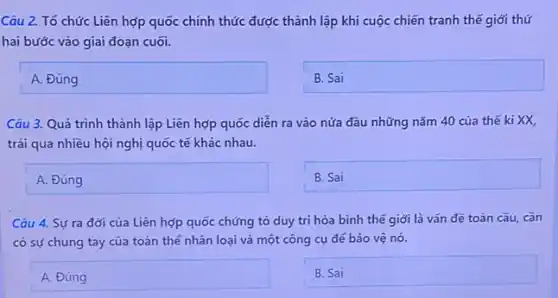 Câu 2. Tổ chức Liên hợp quốc chính thức được thành lập khi cuộc chiến tranh thế giới thứ
hai bước vào giai đoạn cuối.
ADing disappointed
BSai
Câu 3. Quá trình thành lập Liên hợp quốc diễn ra vào nửa đầu những nǎm 40 của thế ki XX,
trải qua nhiều hội nghị quốc tế khác nhau.
A
square 
Câu 4. Sựra đời của Liên hợp quốc chứng tỏ duy trì hòa bình thế giới là vấn đề toàn cầu, cần
có sự chung tay của toàn thể nhân loại và một công cụ đé bảo vệ nó.
square 
BSai