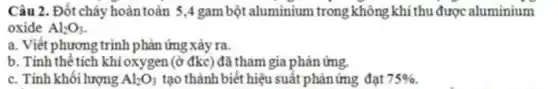 Câu 2. Đốt cháy hoàntoàn 5,4 gam bột aluminium trong không khí thu được aluminium
oxide Al_(2)O_(3)
a. Viết phương trình phản ứng xảy ra.
b. Tính thê tích khí oxygen (ở đkc) đã tham gia phản ứng.
c. Tính khối lượng Al_(2)O_(3) tạo thành biết hiệu suất phảnứng đạt 75%