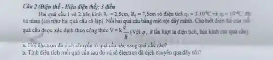 Câu 2 (Điện thế - Hiệu điện thế): 3 điểm
Hai quả cầu 1 và 2 bán kính R_(1)=2,5cm,R_(2)=7,5cm có điện tích q_(1)=3.10^-1C và q_(2)=10^-8C đất
xa nhau (coi nhu hai quả cầu cô lập). Nối hai quả cầu bằng một sợi dây mảnh. Cho biết điện thể của mỗi
quả cầu được xác định theo công thức V=k(q)/(R) (Với g, R lần lượt là điện tích, bán kính của quá cần).
a. Hỏi êlectron đã dịch chuyển từ quả cầu nào sang quả cầu nào?
b. Tính điên tích mỗi quả cầu sau đó và số êlectron đã dịch chuyển qua dây nối?