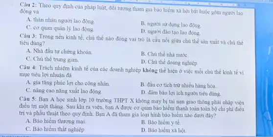 Câu 2: Theo quy định của pháp luật,đối tượng tham gia bảo hiểm xã hội bắt buộc gồm người lao
động và
A. thân nhân người lao động.
B. người sử dụng lao động.
C. cơ quan quản lý lao động.
D. người đào tạo lao động.
Câu 3: Trong nền kinh tế, chủ thể nào đóng vai trò là cầu nối giữa chủ thể sản xuất và chủ thể
tiêu dùng?
A. Nhà đầu tư chứng khoán.
C. Chủ thể trung gian.
B. Chủ thể nhà nướC.
D. Chủ thể doang nghiệp.
Câu 4: Trách nhiệm kinh tế của các doanh nghiệp không thể hiện ở việc mỗi chủ thể kinh tế vì
mục tiêu lợi nhuận đã
A. gia tǎng phúc lợi cho công nhân.
B. đầu cơ tích trữ nhiều hàng hóa.
C. nâng cao nǎng xuất lao động.
D. đảm bảo lợi ích người tiêu dùng
Câu 5: Bạn A học sinh lớp 10 trường THPT X không may bị tai nạn giao thông phải nhập viện
điều trị một tháng.Sau khi ra viện bạn A được cơ quan bảo hiềm thanh toán toàn bộ chi phí điều
trị và phâu thuật theo quy định. Bạn A đã tham gia loại hình bảo hiểm nào dưới đây?
A. Bảo hiểm thương mại.
B. Bảo hiểm y tê.
C. Bảo hiểm thất nghiệp.
D. Bảo hiểm xã hội.