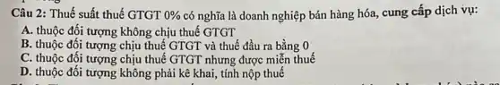 Câu 2: Thuế suất thuế GTGT 0%  có nghĩa là doanh nghiệp bán hàng hóa., cung cấp dịch vụ:
A. thuộc đối tượng không chịu thuế GTGT
B. thuộc đối tượng chịu thuế GTGT và thuế đầu ra bằng
C. thuộc đối tượng chịu thuế GTGT nhưng được miễn thuế
D. thuộc đối tượng không phải kê khai,, tính nộp thuế