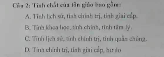 Câu 2: Tính chất của tôn giáo bao gồm:
A. Tính lịch sữ,, tính chính trị, tính giai cắp.
B. Tính khoa học , tính chính, tính tâm lý.
C. Tính lịch sử tính chính trị, tính quần chúng.
D. Tính chính trị , tính giai cấp, hư áo