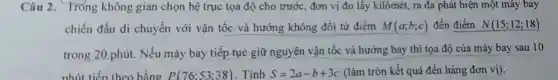 Câu 2. Tróng không gian chọn hệ trục tọa độ cho trước, đơn vị đo lấy kilômét, ra đa phát hiện một máy bay
chiến đấu di chuyển với vận tốc và hướng không đổi từ điểm M(a;b;c) đến điểm N(15;12;18)
trong 20 phút . Nếu máy bay tiếp tục giữ nguyên vận tốc và hướng bay thì tọa độ của máy bay sau 10
phút tiến theo bằng P(76;53;38) . Tính S=2a-b+3c (làm tròn kết quả đến hàng đơn vị).