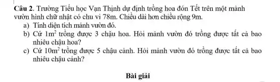 Câu 2. Trường Tiểu học Vạn Thịnh dự định trồng hoa đón Tết trên một mảnh
vườn hình chữ nhật có chu vi 78m. Chiều dài hơn chiều rộng 9m.
a) Tính diện tích mảnh vườn đó.
b) Cứ 1m^2 trồng được 3 chậu hoa. Hỏi mảnh vườn đó trồng được tất cả bao
nhiêu chậu hoa?
c) Cứ 10m^2 trồng được 5 chậu cảnh. Hỏi mảnh vườn đó trồng được tất cả bao
nhiêu châu cảnh?