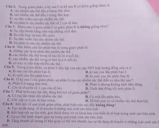 Câu 2: Trong giàm phân, ở kỳ sau I và kỳ sau II có điểm giống nhau là
A. các nhiễm sắc thể đều ở trạng thái đơn.
B. các nhiễm sắc thể đều ở trạng thái kép.
C. sự dãn xoắn của các nhiễm sắc thể.
D. sự phân li các nhiễm sắc thể về 2 cực tế bào.
Câu 3: Điểm nào ở giảm phân I và giảm phân II là không giống nhau?
A. Sự xếp thành hàng trên mặt phẳng xích đạo.
B. Sự tiếp hợp và trao đổi chéo.
C. Sự dãn xoắn của các nhiễm sắc thể.
D. Sự phân li của các nhiễm sắc thể.
Câu 4: Đặc điểm của lần phân bào II trong giảm phân là
A. không xảy ra tự nhân đôi nhiễm sắc thể.
B. các nhiễm sắc thể trong tế bào là 2n ở mỗi kỳ
C. các nhiễm sắc thể trong tế bào là n ở mỗi kì.
D. có xảy ra tiếp hợp nhiễm sắc thể.
Câu 5: Trong giảm phân, sự phân li độc lập của các cặp NST kép tương đồng xảy ra ở
A. kì sau của lần phân bào II.
B. kì sau của lần phân bào I.
C. kì cuối của lần phân bào I.
Câu 6: Ở kỳ sau 1 của giảm phân sự phân li của các nhiễm sắc thể diễn ra như thế nào?
A. Phân li ở trạng thái đơn.
B. Phân li nhưng không tách tâm động.
C. Chỉ di chuyển về 1 cực của tế bào.
D. Tách tâm động rồi mới phân li.
Câu 7: Phát biểu nào sau đây đúng khi nói về giảm phân?
A. Có hai lần nhân đôi nhiễm sắc thể.
B. Có một lần phân bào.
C. Chỉ xảy ra ở các tế bào xôma.
D. Tế bào con có số nhiễm sắc thể đơn bội.
Câu 8: Khi nói về quá trình giảm phân, phát biểu nào sau đây không đứng?
A. Tạo sự đa dạng về di truyền ở những loài sinh sản hữu tính.
B. Kết hợp với sự thụ tinh, giải thích được cơ sở khoa học của biến dị tổ hợp trong sinh sản hữu tính.
C. Là cơ chế hình thành giao từ trong quá trình sinh sản hữu tính.
D. Tǎng nhanh số lượng tế bào giúp cơ thể lớn nhanh tạo sự đa dạng di truyền ở những loài sinh sản F
tính.