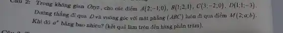 Câu 2: Trong không gian Oxyz, cho các điểm A(2;-1;0),B(1;2;1),C(3;-2;0),D(1;1;-3)
Đường thẳng đi qua D và vuông góc với mặt phẳng (ABC) luôn đi qua điểm M(2;a;b)
Khi đó a^b
bằng bao nhiêu? (kết quả làm tròn đến hàng phần trǎm).