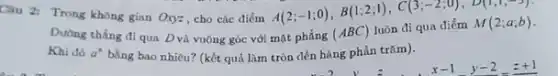 Câu 2: Trong không gian
Oxyz cho các điểm A(2;-1;0),B(1;2;1),C(3;-2;0),D(1;1;-3). matphacute (hat (a))ng(ABC)luacute (hat (o))ndiquadiacute (hat (e))mM(2;a;b)
Dường thẳng đi qua Dvà vuông góc với
Khi đó a^b bằng bao nhiêu? (kết quả làm tròn đến hàng phần trǎm).