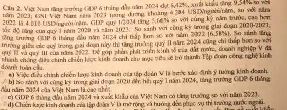 Câu 2. Việt Nam tǎng trưởng GDP 6 tháng đầu nǎm 2024 đạt
6,42%  , xuất khẩu tǎng 9,54%  so với
nǎm 2023; GNI Việt Nam nǎm 2023 tương đương khoảng
4.284USD/nguracute (o)i/ncheck (a)m, so với nǎm
2022 là 4.010USD/ngurgrave (o)i/ncheck (a)m. GDP quý I/2024 tǎng 5,66%  so với cùng kỳ nǎm trước, cao hơn
tốc độ tǎng của quý I nǎm 2020 và nǎm 2023. So sánh với cùng kỳ trong giai đoạn
2020-2023
tǎng trưởng GDP 6 tháng đầu nǎm 2024 chi thấp hơn so với nǎm 2022
(6,58% ) . So sánh tǎng
trưởng giữa các quý trong giai đoạn này thì tǎng trưởng quý II nǎm 2024 cũng chi thấp hơn so với
quý II và quý III của nǎm 2022 . Để góp phần phát triển kinh tế của đất nước, doanh nghiệp V đã
nhanh chóng điều chỉnh chiến lược kinh doanh cho mục tiêu sẽ trở thành Tập đoàn công nghệ kinh
doanh toàn cầu.
a) Việc điều chỉnh chiến lược kinh doanh của tập đoàn V là bước xác định ý tưởng kinh doanh.
- b) So sánh với cùng kỳ trong giai đoạn 2020 đến hết quý I nǎm 2024, tǎng trưởng GDP 6 tháng
đầu nǎm 2024 của Việt Nam là cao nhất.
c) GDP 6 tháng đầu nǎm 2024 và xuất khẩu của Việt Nam có tǎng trưởng so với nǎm 2023.
d) Chiến lược kinh doanh của tập đoàn V là mở rộng và hướng đến phục vụ thị trường nước ngoài.
sau