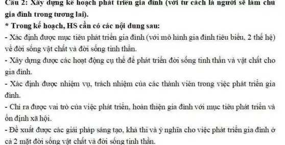 Câu 2: Xây dựng kê hoạch phát triển gia đình (với tư cách là người sẽ làm chủ
gia đình trong tương lai).
* Trong kê hoạch , HS cân có các nội dung sau:
- Xác định được mục tiêu phát triển gia đình (với mô hình gia đình tiêu biểu.2 thế hệ)
về đời sống vật chất và đời sống tinh thần.
- Xây dựng được các hoạt động cụ thể đề phát triển đời sống tinh thân và vật chất cho
gia đình.
- Xác định được nhiệm vụ, trách nhiệm của các thành viên trong việc phát triển gia
đình.
- Chi ra được vai trò của việc phát triển, hoàn thiện gia đình với mục tiêu phát triển và
ổn định xã hội.
- Đề xuất được các giải pháp sáng tạo , khả thi và ý nghĩa cho việc phát triển gia đình ở
cả 2 mặt đời sống vật chất và đời sống tinh thần.