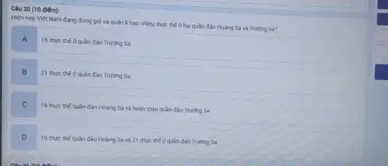 Câu 20 (10 điếm):
Hiện nay, Việt Nam đang đóng giữ và quản lí bao nhiêu thực thế ở hai quần đảo Hoàng Sa và Trường Sa?
A
16 thực thế ở quần đảo Trường Sa
B
21 thực thế ở quần đảo Trường Sa
C
16 thực thế quần đảo Hoàng Sa và hoàn toàn quần đảo Trường Sa
D
16 thực thế quần đảo Hoàng Sa và 21 thực thế ở quần đảo Trường Sa