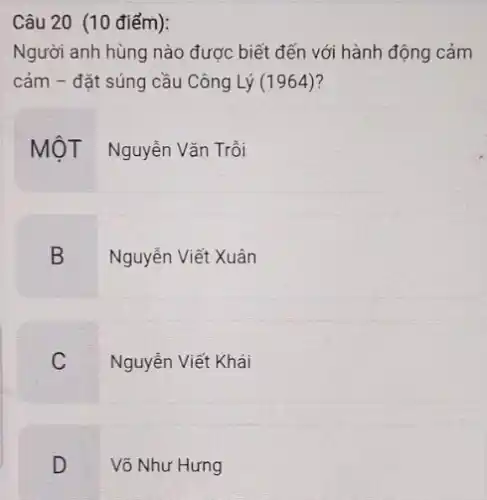 Câu 20 (10 điểm):
Người anh hùng nào được biết đến với hành động cảm
cảm - đặt súng cầu Công Lý (1964)?
MộT Nguyễn Vǎn Trồi
B
Nguyễn Viết Xuân
C
Nguyễn Viết Khái
D
Võ Như Hưng