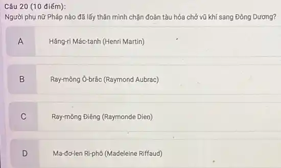 Câu 20 (10 điếm):
Người phụ nữ Pháp nào đã lấy thân mình chặn đoàn tàu hóa chở vũ khí sang Đông Dương?
A
Hǎng-ri Mác-tanh (Henri Martin)
B
Ray-mông ô-brác (Raymond Aubrac)
C
Ray-mông Điêng (Raymonde Dien)
D
Ma-đơ-len Rl-phô (Madeleine Riffaud)