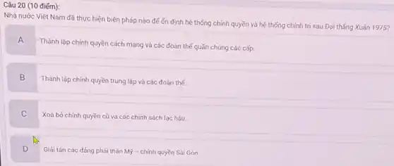 Câu 20 (10 điếm):
Nhà nước Việt Nam đã thực hiện biện pháp nào để ốn định hệ thống chính quyền và hệ thống chính trị sau Đại thẳng Xuân 1975?
A
Thành lập chính quyền cách mạng và các đoàn thế quần chúng các cấp.
B
Thành lập chính quyền trung lập và các đoàn thế.
C
Xoá bỏ chính quyền cũ và các chính sách lạc hậu.
D
Giải tán các đảng phải thân Mỹ - chính quyền Sài Gòn.