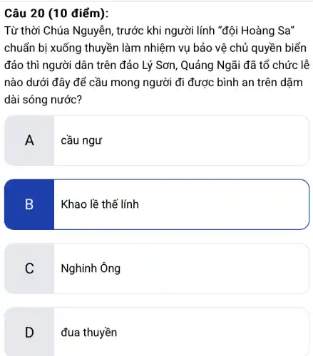 Câu 20 (10 điểm):
Từ thời Chúa Nguyễn, trước khi người lính "đội Hoàng Sa''
chuẩn bị xuống thuyền làm nhiệm vụ bảo vệ chủ quyền biển
đảo thì người dân trên đảo Lý Sơn , Quảng Ngãi đã tổ chức lễ
nào dưới đây để cầu mong người đi được bình an trên dặm
dài sóng nước?
A
cầu ngư
B
Khao lề thế lính
C
Nghinh Ông
D
đua thuyền