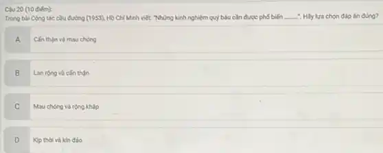 Câu 20 (10 điếm):
Trong bài Công tác cầu đường (1953) Hồ Chí Minh viết:"Những kinh nghiệm quỷ báu cần được phố biến __ : Hãy lựa chọn đáp án đúng?
A
Cǎn thận và mau chóng
B Lan rộng và cần thận
C
Mau chóng và rộng kháp
D Kip thời và kin đáo