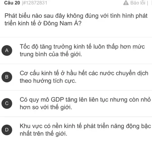 Câu 20 #12872831
Phát biểu nào sau đây không đúng với tình hình phát
triển kinh tế ở Đông Namacute (A)
A
Tốc độ tǎng trưởng kinh tế luôn thấp hơn mức
trung bình của thế giới.
B
Cơ cấu kinh tế ở hầu hết các nước chuyển dịch
B
theo hướng tích cực.
C
hơn so với thế giới.
C
Có quy mô GDP tǎng lên liên tục nhưng còn nhỏ
D
Khu vực có nền kinh tế phát triển nǎng động bậc
nhất trên thế giới.