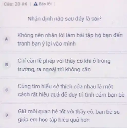 Câu: 20 #4 A Báo lồi
Nhận định nào sau đây là sai?
A A
Không nên nhận lời làm bài tập hô ban đến
tránh bạn ý lại vào mình
B B
Chỉ cần lễ phép với thầy cô khi ở trong
trường, ra ngoài thì không cần
C c
Cùng tìm hiểu sở thích của nhau là một
cách rất hiệu quả để duy trì tình cảm ban bè
D D
Giữ mối quan hệ tốt với thầy cô bạn bè sẽ
giúp em học tập hiệu quả hơn