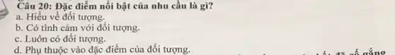 Câu 20: Đặc điểm nối bật của nhu cầu là gì?
a. Hiêu về đôi tượng.
b. Có tình cảm với đối tượng.
c. Luôn có đôi tượng.
d. Phụ thuộc vào đặc điểm của đôi tượng.