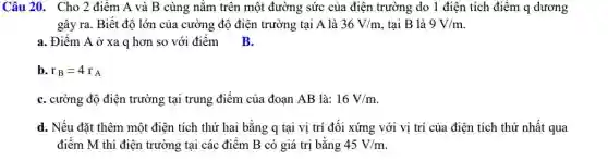 Câu 20. Cho 2 điểm A và B cùng nằm trên một đường sức của điện trường do 1 điện tích điểm q dương
gây ra. Biết độ lớn của cường độ điện trường tại A là 36V/m tai B là 9V/m
a. Điểm A ở xa q hơn so với điểm B.
b. r_(B)=4r_(A)
C. cường độ điện trường tại trung điểm của đoạn AB là: 16V/m
d. Nếu đặt thêm một điện tích thứ hai bằng q tại vị trí đối xứng với vị trí của điện tích thứ nhất qua
điểm M thì điện trường tại các điểm B có giá trị bằng 45V/m