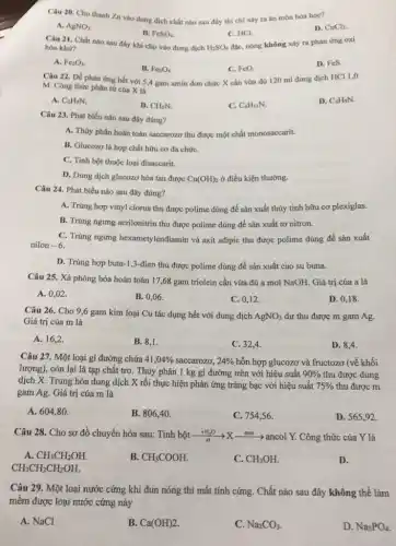 Câu 20. Cho thanh Zn vào dung dịch chất nào sau đây thì chi xây ra ân mòn hóa học?
D. CuCl_(2)
A. AgNO_(3)
B. FeSO_(4)
Câu 21. Chất nào sau đây khi cho vào dung dịch
C. HCl.
đặc, nóng không xảy ra phản ứng oxi
hóa-khữ?	H_(2)SO_(4)
A. Fe_(2)O_(3)
B. Fe_(3)O_(4)
C. FeO.
D. FeS.
Câu 22. Để phản ứng hết với 5,4 gam amin đơn chức X cần vừa đủ 120 ml dung dịch HCl 1,0
M. Công thức phân tử của X là
A. C_(2)H_(7)N
B. CH_(5)N
C. C_(4)H_(11)N.
D. C_(3)H_(9)N
Câu 23. Phát biểu nào sau đây đúng?
A. Thủy phân hoàn toàn saccarozơ thu được một chất monosaccarit.
B. Glucozơ là hợp chất hữu cơ đa chứC.
C. Tinh bột thuộc loại đisaccarit.
D. Dung dịch glucozo hòa tan được Cu(OH)_(2) ở điều kiện thường.
Câu 24. Phát biểu nào sau đây đúng?
A. Trùng hợp vinyl clorua thu được polime dùng để sản xuất thủy tinh hữu cơ plexiglas.
B. Trùng ngưng acrilonitrin thu được polime dùng để sản xuất tơ nitron.
C. Trùng ngưng hexametylendiamin và axit adipic thu được polime dùng để sản xuất
nilon -6.
D. Trùng hợp buta 1,3-đien thu được polime dùng để sản xuất cao su buna.
Câu 25. Xà phòng hóa hoàn toàn 17 ,68 gam triolein cần vừa đủ a mol NaOH. Giá trị của a là
A. 0,02 .
B. 0,06 .
C. 0,12 .
D. 0,18 .
Câu 26. Cho 9,6 gam kim loại Cu tác dụng hết với dung dịch AgNO_(3) dư thu được m gam Ag.
Giá trị của m là
A. 16,2 .
B. 8,1.
C. 32,4 .
D. 8,4
Câu 27. Một loại gi đường chứa 41,04%  saccarozơ, 24%  hỗn hợp glucozơ và fructozơ (về khối
lượng), còn lại là tạp chất trơ. Thủy phân 1 kg gi đường trên với hiệu suất 90%  thu được dung
dịch X. Trung hòa dung dịch X rồi thực hiện phản ứng tráng bạc với hiệu suất 75%  thu được m
gam Ag. Giá trị của m là
A. 604,80 .
B. 806,40 .
C. 754,56 .
D. 565,92 .
Câu 28. Cho sơ đồ chuyển hóa sau:Tinh bột xrightarrow (+t)_(Xt)Xxrightarrow (men)ancolY. Công thức của Y là
A. CH_(3)CH_(2)OH.
B. CH_(3)COOH
C. CH_(3)OH.
CH_(3)CH_(2)CH_(2)OH
D.
Câu 29. Một loại nước cứng khi đun nóng thì mất tính cứng. Chất nào sau đây không thể làm
mềm được loại nước cứng này
A. NaCl
B. Ca(OH)2
C. Na_(2)CO_(3)
D. Na_(3)PO_(4)