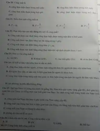 Câu 20: Công suất là
A. công thực hiện được trong một giây.
B. công thực hiện được trong một ngày.
C. công thực hiện được trong một giờ.
gian.
D. công thực hiện được trong một đơn vị
Câu 21: Biểu thức tính công suất là
A. P=At
B. P=(A)/(t)
C. P=(t)/(A)
D. P=(F)/(s)
Câu 22: Phát biểu nào sau đây đúng khi nói về công suất?
A. Công suất được xác định bằng công thực hiện được trong một đơn vị thời gian.
B. Công suất được xác định bằng lực tác dụng trong 1 giây.
C. Công suất được xác định bằng công thức P=At.
D. Công suất được xác định bằng công thực hiện khi vật dịch chuyển được 1 mét.
Câu 23: Đơn vị của công suất là
A. Oát (W)
B. Kilôoát (kW)
C. Jun trên giây (J/s)
D. cả ba đơn vị trên
Câu 24: Để biết ai làm việc khỏe hơn ta cần so sánh
A. công thực hiện của hai người, ai thực hiện công lớn hơn thì người đó làm việc khỏe hơn.
B. thời gian làm việc, ai làm việc ít thời gian hơn thì người đó khỏe hơn.
C. công thực hiện trong cùng một thời gian, ai thực hiện công lớn hơn thì người đó làm việc khỏeh
D. các phương án trên đều không đúng.
Câu 25: Hai bạn Nam và Hùng kéo nước từ giếng lên . Nam kéo gàu nước nặng gấp đôi, thời gian kéo
nước lên của Hùng chi bằng một nửa thời gian của Nam . So sánh công suất trung bình của Nam và Hi
thì
A. công suất của Nam lớn hơn vì gàu nước của Nam nặng gấp đôi.
B. công suất của Hùng lớn hơn vì thời gian kéo của Hùng chỉ bằng một nửa thời gian kéo của Nam.
C. công suất của Nam và Hùng là như nhau.
D. không đủ cǎn cứ để so sánh.
Câu 26: Chọn câu trả lời sai. Công suất có đơn vị là
A. W.
B. kW.
C. kWh.
D. Mã lực
Câu 27: Công thức tính công suất là