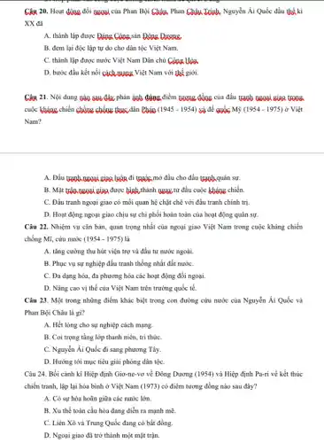 Câu 20. Hoạt động đối ngoại của Phan Bội Châu. Phan Châu Trinh. Nguyễn Ái Quốc đầu thế kỉ
XX đã
A. thành lập được Đảng Công sản Đông Quang
B. đem lại độc lập tự do cho dân tộc Việt Nam.
C. thành lập được nước Việt Nam Dân chủ Công Hàa
D. bước đầu kết nối cách gang Việt Nam với thế giới.
Câu 21. Nội dung Dào sau đây phản ánh đúng điểm tương đồng của đấu tranh ngoại giao trong
cuộc kháng chiến chống chống thực dân Pháp (1945-1954) và đế quốc Mỹ (1954-1975) ở Việt
Nam?
A. Đấu tranh ngoại giao luôn đi tước mở đầu cho đấu tranh quân sự.
B. Mặt trân ngoại giao được bình thành ngay từ đầu cuộc kháng chiến.
C. Đấu tranh ngoại giao có mối quan hệ chặt chẽ với đấu tranh chính trị.
D. Hoạt động ngoại giao chịu sự chi phối hoàn toàn của hoạt động quân sự.
Câu 22. Nhiệm vụ cǎn bản, quan trọng nhất của ngoại giao Việt Nam trong cuộc kháng chiến
chống Mĩ, cứu nước (1954-1975) là
A. tǎng cường thu hút viện trợ và đầu tư nước ngoài.
B. Phục vụ sự nghiệp đấu tranh thống nhất đất nướC.
C. Đa dạng hóa.đa phương hóa các hoạt động đối ngoại.
D. Nâng cao vị thế của Việt Nam trên trường quốc tế.
Câu 23. Một trong những điểm khác biệt trong con đường cứu nước của Nguyễn Ái Quốc và
Phan Bội Châu là gì?
A. Hết lòng cho sự nghiệp cách mạng.
B. Coi trọng tầng lớp thanh niên, tri thứC.
C. Nguyễn Ái Quốc đi sang phương Tây.
D. Hướng tới mục tiêu giải phóng dân tộC.
Câu 24. Bối cảnh kí Hiệp định Giơ-ne-vơ về Đông Dương (1954)và Hiệp định Pa-ri về kết thúc
chiến tranh, lập lại hòa bình ở Việt Nam (1973) có điểm tương đồng nào sau đây?
A. Có sự hòa hoãn giữa các nước lớn.
B. Xu thế toàn cầu hóa đang diễn ra mạnh mẽ.
C. Liên Xô và Trung Quốc đang có bất đồng.
D. Ngoại giao đã trở thành một mặt trận.