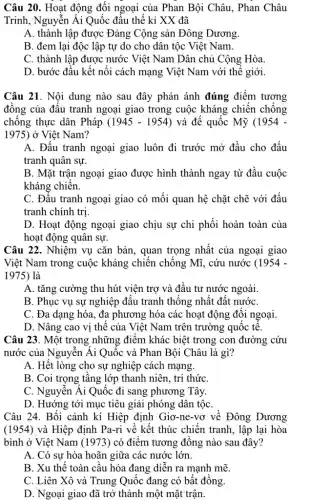 Câu 20. Hoạt động đối ngoại của Phan Bội Châu, Phan Châu
Trinh, Nguyễn Ái Quốc đầu thế kỉ XX đã
A. thành lập được Đảng Cộng sản Đông Dương.
B. đem lại độc lập tự do cho dân tộc Việt Nam.
C. thành lập được nước Việt Nam Dân chủ Cộng Hòa.
D. bước đầu kết nối cách mạng Việt Nam với thế giới.
Câu 21. Nội dung nào sau đây phản ánh đúng điểm tương
đồng của đấu tranh ngoại giao trong cuộc kháng chiến chống
chống thực dân Pháp (1945-1954) và đế quốc Mỹ (1954-
1975) ở Việt Nam?
A. Đấu tranh ngoại giao luôn đi trước mở đầu cho đấu
tranh quân sự.
B. Mặt trận ngoại giao được hình thành ngay từ đầu cuộc
kháng chiến.
C. Đâu tranh ngoại giao có mối quan hệ chặt chẽ với đấu
tranh chính trị
D. Hoạt động ngoại giao chịu sự chi phối hoàn toàn của
hoạt động quân sự.
Câu 22. Nhiệm vụ cǎn bản, quan trọng nhất của ngoại giao
Việt Nam trong cuộc kháng chiến chống Mĩ,. cứu nước (1954-
1975) là
A. tǎng cường thu hút viện trợ và đầu tư nước ngoài.
B. Phục vụ sự nghiệp đấu tranh thống nhất đất nướC.
C. Đa dạng hóa., đa phương hóa các hoạt động đối ngoại.
D. Nâng cao vị thế của Việt Nam trên trường quốc tế.
Câu 23. Một trong những điểm khác biệt trong con đường cứu
nước của Nguyễn Ái Quốc và Phan Bội Châu là gì?
A. Hết lòng cho sự nghiệp cách mạng.
B. Coi trọng tầng lớp thanh niên, tri thức
C. Nguyễn Ái Quốc đi sang phương Tây.
D. Hướng tới mục tiêu giải phóng dân tộC.
Câu 24. Bối cảnh kí Hiệp định Giơ-ne-vơ về Đông Dương
(1954) và Hiệp định Pa-ri về kết thúc chiến tranh, lập lại hòa
bình ở Việt Nam (1973) có điểm tương đồng nào sau đây?
A. Có sự hòa hoãn giữa các nước lớn.
B. Xu thế toàn câu hóa đang diễn ra mạnh mẽ.
C. Liên Xô và Trung Quốc đang có bất đồng.
D. Ngoại giao đã trở thành một mặt trận.