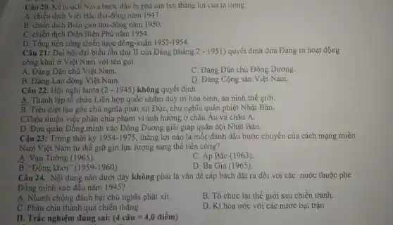 Câu 20. Kế hoạch Nava bước đầu bị phá san bơi thǎng lợi cua ta trong
A. chiến dịch Viẹt Bắc thu-đông nǎm 1947
B chiến dịch Biên giới thu-đông nǎm 1950.
C. chiến dịch Điện Biên Phủ nǎm 1954.
D. Tồng tiến công chiến lược đông-xuân 1953-1954
Câu 21: Đại hội đại biểu lần thứ II của Đảng (tháng 2-1951 ) quyết định đưa Đảng ra hoạt động
công khai ở Việt Nam với tên gọi
A. Đàng Dân chủ Việt Nam.
C. Đảng Dân chủ Đông Dương.
B. Đảng Lao động Việt Nam.
D. Đảng Cộng sản Việt Nam.
Câu 22. Hội nghị Ianta (2-1945) không quyết định
A. Thành lập tô chức Liên hợp quốc nhằm duy trì hòa bình, an ninh thế giới.
B. Tiêu diệt tận gốc chủ nghĩa phát xit Đức, chủ nghĩa quân phiệt Nhật Bản.
CThòa thuận việc phân chia phạm vi ảnh hưởng ở châu Au và châu A.
D. Đưa quân Đồng minh vào Đông Dương giải giáp quân đội Nhật Bản.
Câu 23: Trong thời kỳ 1954-1975 , thǎng lợi nào là mốc đánh dấu bước chuyển của cách mạng miên
Nam Việt Nam từ thế giữ gìn lực lượng sang thế tiến công?
A. Vạn Tường (1965).
B. "Đồng khởi"
C. Áp Bǎc (1963)
D. Ba Gia (1965)
(1959-1960)
Câu 24. Nội dung nào dưới đây không phải là vấn đề cập bách đặt ra đôi với các nước thuộc phe
Đồng minh vào đầu nǎm 1945?
A. Nhanh chóng đánh bại chủ nghĩa phát xít.
B. Tổ chức lại thế giới sau chiến tranh.
C. Phân chia thành quả chiến thǎng
D. Kí hòa ước với các nước bại trận
II. Trắc nghiệm đúng sai: (4chat (a)u=4,0dihat (e)m)