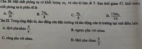 Câu 20. Một chất phóng xạ có khối lượng m_(0) và chu kì bán rã T. Sau thời gian 4T, khối lượng
chất phóng xạ bị phân rã là
A. (m_(0))/(16)
B. (7m_(0))/(8)
(m_(0))/(8)
(15m_(0))/(16)
Câu 21. Trong sóng điện từ, dao động của điện trường và dao động của từ trường tại một điểm luôn
A. lệch pha nhau (pi )/(4)
B. ngược pha với nhau.
C. cùng pha với nhau.
D. lệch pha nhau (pi )/(2)