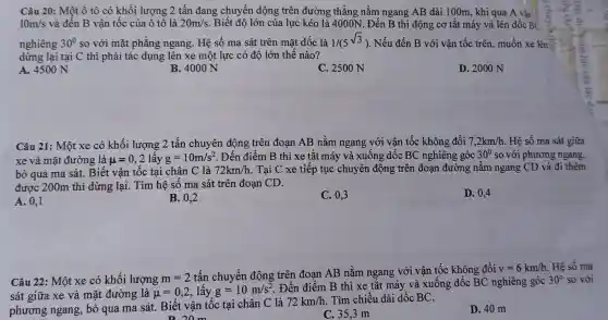 Câu 20: Một ô tô có khối lượng 2 tấn đang chuyển dộng trên đường thẳng nằm ngang AB dài 100m, khi qua A vận
10m/s và đến B vận tốc của ô tô là 20m/s Biết độ lớn của lực kéo là 4000N . Đến B thì động cơ tắt máy và lên dốc B(
nghiêng 30^circ  so với mặt phẳng ngang. Hệ số ma sát trên mặt dốc là 1/(5^sqrt (3)) . Nếu đến B với vận tốc trên, muốn xe lên?
dừng lại tại C thì phải tác dụng lên xe một lực có độ lớn thế nào?
A. 4500 N
B. 4000 N
C. 2500 N
D. 2000 N
Câu 21: Một xe có khối lượng 2 tấn chuyên động trên đoạn AB nằm ngang với vận tốc không đổi 7,2km/h Hệ số ma sát giữa
xe và mặt đường là mu =0,2lacute (hat (a))yg=10m/s^2. Đến điểm B thì xe tắt máy và xuống dốc BC nghiêng góc 30^circ  so với phương ngang,
bỏ qua ma sát.Biết vận tốc tại chân C là 72km/h Tại C xe tiếp tục chuyên động trên đoạn đường nǎm ngang CD và đi thêm
được 200m thì dừng lại. Tìm hệ số ma sát trên đoạn CD.
A. 0,1
B. 0,2
C. 0,3
D. 0,4
Câu 22: Một xe có khối lượng m=2
tấn chuyển động trên đoan AB nằm ngang với vận tốc không đổi
v=6km/h Hệ số ma
sát giữa xe và mặt đường là mu =0,2 lấy g=10m/s^2
. Đến điểm B thì xe tắt máy và xuống dốc BC nghiêng góc
30^circ  so với
phương ngang, bỏ qua ma sát. Biết vận tốc tại chân C là
72km/h Tìm chiều dài dốc BC.
Dom
C. 35.3 m
D. 40 m