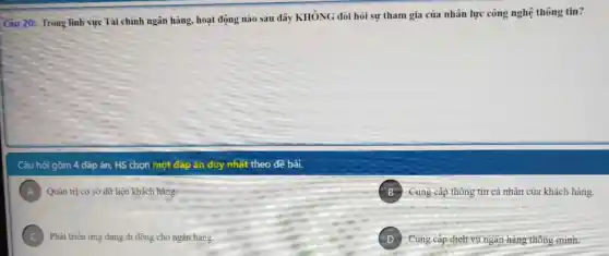 Câu 20: Trong linh vực Tài chính ngân hàng, hoạt động nào sau đây KHÔNG đòi hỏi sự tham gia của nhân lực công nghệ thông tin?
Câu hói gồm 4 đáp án, HS chọn một đáp án duy nhất theo đề bài.
A Quản trị cơ sở dữ liệu khách hàng.
B Cung cấp thông tin cá nhân của khách hàng.
C Phát triển ứng dụng di động cho ngân hàng.
D Cung cấp dịch vụ ngân hàng thông minh.