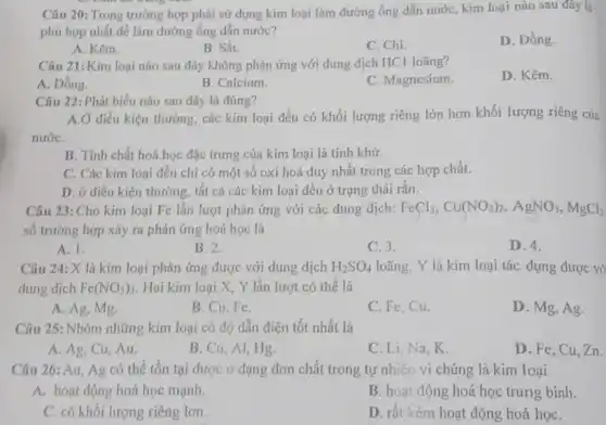 Câu 20: Trong trường hợp phải sử dụng kim loại làm đường ống dẫn nước, kim loại nào sau đây là
phù hợp nhất để làm đường ống dẫn nước?
D. Đồng.
A. Kẽm.
B. Sắt.
C. Chì.
Câu 21: Kim loại nào sau đây không phản ứng với dung dịch HCl loãng?
A. Đồng.
B. Calcium.
C. Magnesium
D. Kẽm.
Câu 22: Phát biểu nào sau đây là đúng?
A.Ở điều kiện thường các kim loại đều có khối lượng riêng lớn hơn khối lượng riêng của
nướC.
B. Tính chất hoá học đặc trưng của kim loại là tính khử.
C. Các kim loại đều chi có một số oxi hoá duy nhất trong các hợp chất.
D. ở điều kiện thường, tất cả các kim loại đều ở trạng thái rắn.
Câu 23: Cho kim loại Fe lần lượt phản ứng với các dung dịch: FeCl_(3),Cu(NO_(3))_(2),AgNO_(3),MgCl_(2)
số trường hợp xảy ra phản ứng hoá học là
A. 1.
B. 2.
C. 3.
D. 4.
Câu 24: X là kim loại phản ứng được với dung dịch H_(2)SO_(4) loãng, Y là kim loại tác dụng được vớ
dung dịch Fe(NO_(3))_(3) Hai kim loại X, Y lần lượt có thể là
A. Ag, Mg.
B. Cu,Fe.
C. Fe,Cu.
D. Mg, Ag.
Câu 25: Nhóm những kim loại có độ dẫn điện tốt nhất là
A. Ag, Cu, Au.
B. Cu, Al, Hg.
C. Li, Na,K.
D. Fe, Cu, Zn.
Câu 26: Au, Ag có thể tồn tại được ở dạng đơn chất trong tự nhiên vì chúng là kim loai
A. hoạt động hoá học mạnh.
B. hoạt động hoá học trung bình.
C. có khối lượng riêng lơn.
D. rất kém hoat động hoá họC.