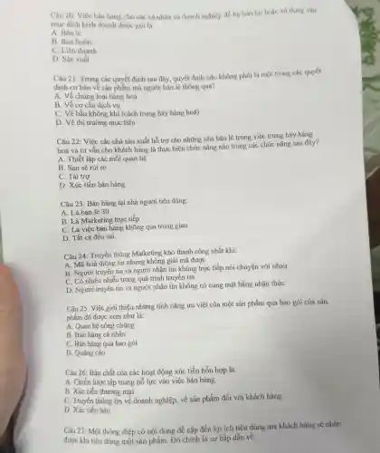 Câu 20: Việc bán hàng cho các cá nhân và doanh nghiệp để họ bán lại hoặc sử dụng vào
mục đích kinh doanh được gọi là:
A. Bán lẻ
B. Bán buôn
C. Liên doanh
D. Sản xuất
Câu 21: Trong các quyết định sau đây quyết định nào không phải là một trong các quyết
định cơ bản về sản phẩm mà người bán lẻ thông qua?
A. Về chủng loại hàng hoá
B. Về cơ cấu dịch vụ
C. Về bầu không , khí (cách trưng bày hàng hoá)
D. Về thị truờng mục tiêu
Câu 22: Việc các nhà sản xuất hỗ trợ cho những nhà bán lẻ trong việc trưng bày hàng
hoá và tư vấn cho khách hàng là thực hiện chức nǎng nào trong các chức nǎng sau đây?
A. Thiết lập các mối quan hệ
B. San sẻ rủi ro
C. Tài trợ
D. Xúc tiến bán hàng
Câu 23: Bán hàng tại nhà người tiêu dùng:
A. Là bán lẻ 30
B. Là Marketing trực tiếp
C. Là việc bán hàng không qua trung gian
D. Tất cả đều sai.
Câu 24: Truyền thông Marketing khó thành công nhất khi:
A. Mã hoá thông tin nhưng không giải mã được
B. Người truyền tin và người nhận tin không trực tiếp nói chuyện với nhau
C. Có nhiều nhiễu trong quá trình truyền tin
D. Người truyền tin và người nhận tin không có cùng mặt bằng nhận thức
Câu 25: Việc giới thiệu những tính nǎng ưu việt của một sản phẩm qua bao gói của sản
phẩm đó được xem như là:
A. Quan hệ công chúng
B. Bán hàng cá nhân
C. Bán hàng qua bao gói
D. Quảng cáo
Câu 26: Bản chất của các hoạt động xúc tiến hỗn hợp là:
A. Chiến lược tập trung nỗ lực vào việc bán hàng
B. Xúc tiến thương mại
C. Truyền thông tin về doanh nghiệp,về sản phẩm đối với khách hàng
D. Xúc tiến bán
Câu 27: Một thông điệp có nội dung đề cập đến lợi ích tiêu dùng mà khách hàng sẽ nhân
được khi tiêu dùng một sản phẩm. Đó chính là sự hấp dẫn về: