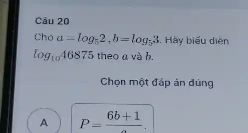 Câu 20
Cho a=log_(5)2,b=log_(5)3 Hãy biểu diễn
log_(10)46875 theo a và b.
Chọn một đáp án đúng
A
A
P=(6b+1)/(a)