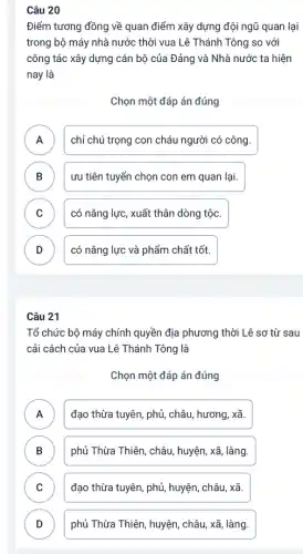 Câu 20
Điểm tương đồng về quan điểm xây dựng đội ngũ quan lại
trong bộ máy nhà nước thời vua Lê Thánh Tông so với
công tác xây dựng cán bộ của Đảng và Nhà nước ta hiện
nay là
Chọn một đáp án đúng
A chỉ chú trọng con cháu người có công.
n
B ưu tiên tuyển chọn con em quan lại. B
C D có nǎng lực, xuất thân dòng tộc.
D có nǎng lực và phẩm chất tốt. v
Câu 21
Tổ chức bộ máy chính quyền địa phương thời Lê sơ từ sau
cải cách của vua Lê Thánh Tông là
Chọn một đáp án đúng
A đạo thừa tuyên, phủ,châu, hương, xtilde (a).
B phủ Thừa Thiên, châu huyện, xã, làng. D
C ) đạo thừa tuyên, phủ,huyện, châu, xã.
D ) phủ Thừa Thiên, huyện châu, xtilde (a), làng.